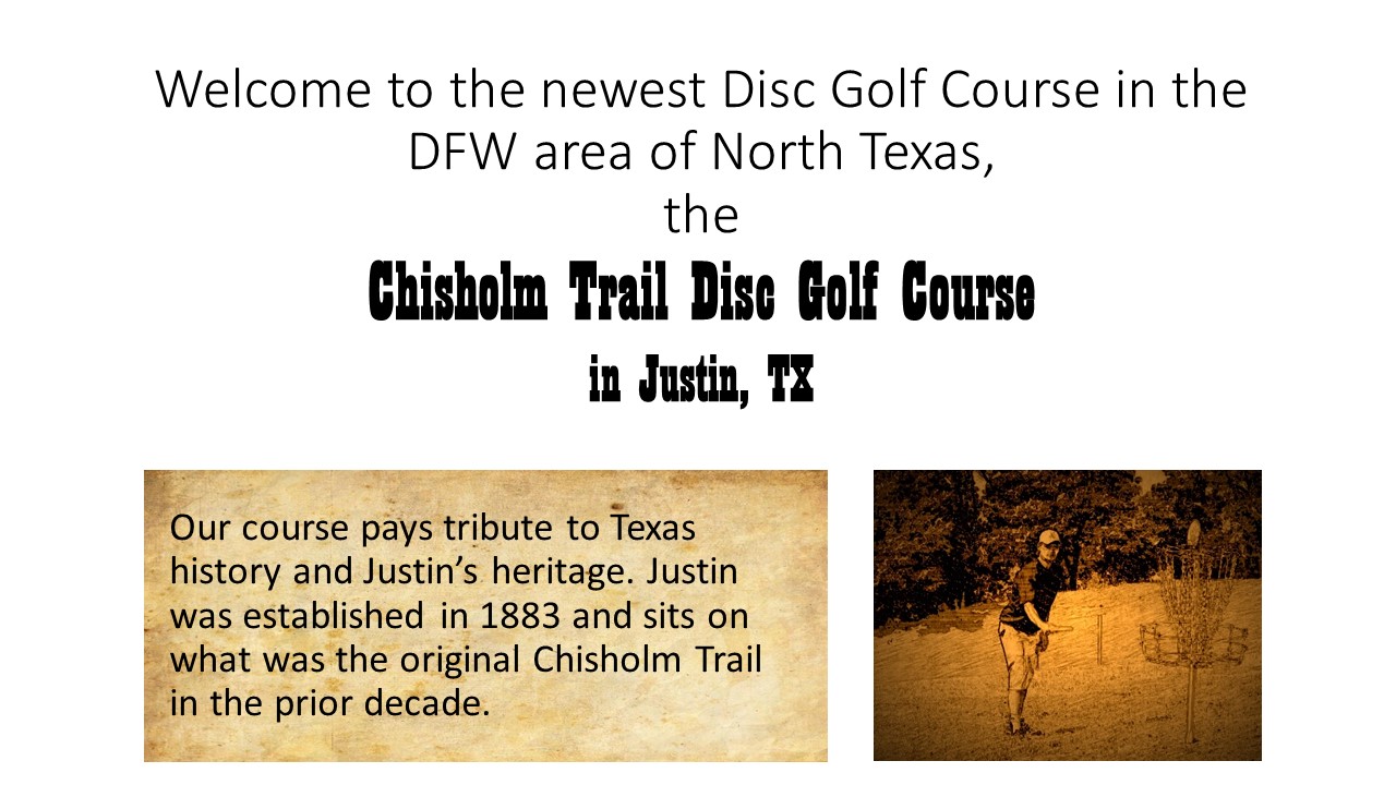 Welcome to the newest disc golf course in the DFW area of North Texas, The Chisholm Trail GDisc Golf Course in Justin, Texas. Our course pays tribute to Texas history and Justin's heritage. Justin was established in 1883 and sits on what was the Chisholm Trail in the prior decade.