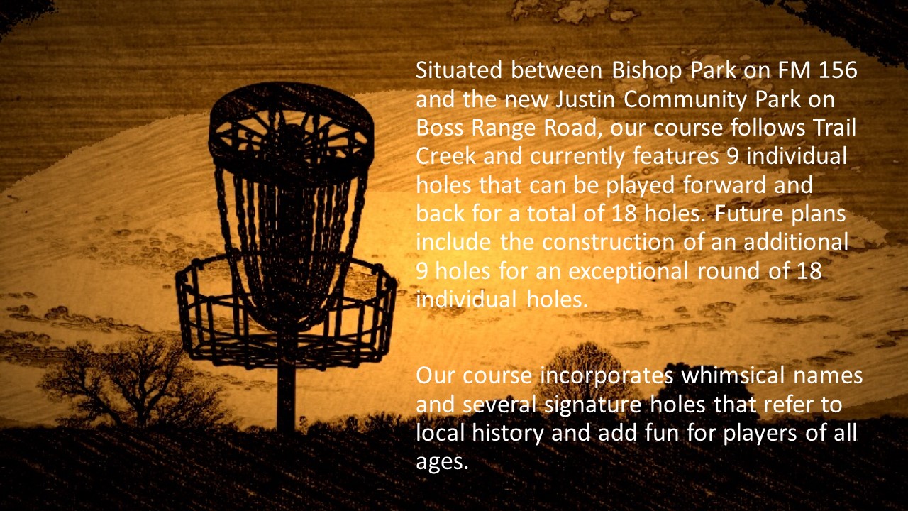 Situated between Bishop Park on FM 156 and the new Justin Community Park on Boss Range Road, our course follows Trail Creek and currently features 9 individual holes that can be played forward and back for a total of 18 holes. Future plans include the construction of an additional 9 holes for an exceptional round of 18 individual holes.  Our course incorporates whimsical names and several signature holes that refer to local history and add fun for players of all ages.