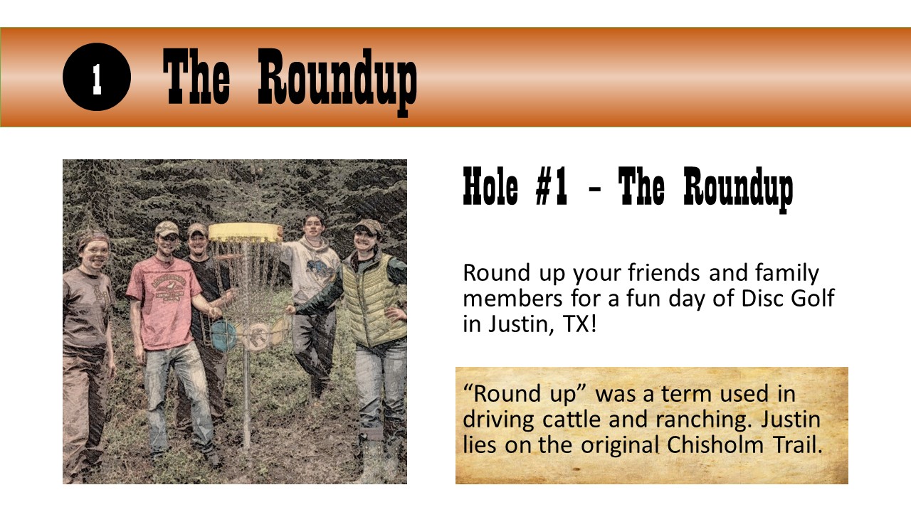 Hole #1 – The Roundup - Round up your friends and family members for a fun day of Disc Golf in Justin, TX!  “Round up” was a term used in driving cattle and ranching. Justin lies on the original Chisholm Trail.