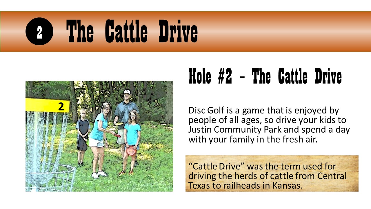 Hole #2 – The Cattle Drive - Disc Golf is a game that is enjoyed by people of all ages, so drive your kids to Justin Community Park and spend a day with your family in the fresh air.  “Cattle Drive” was the term used for driving the herds of cattle from Central Texas to railheads in Kansas.