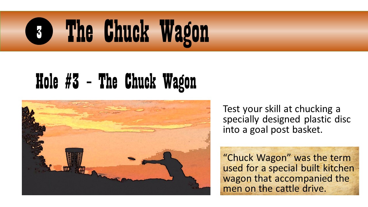 Hole #3 – The Chuck Wagon - Test your skill at chucking a specially designed plastic disc into a goal post basket.  “Chuck Wagon” was the term used for a special built kitchen wagon that accompanied the men on the cattle drive.