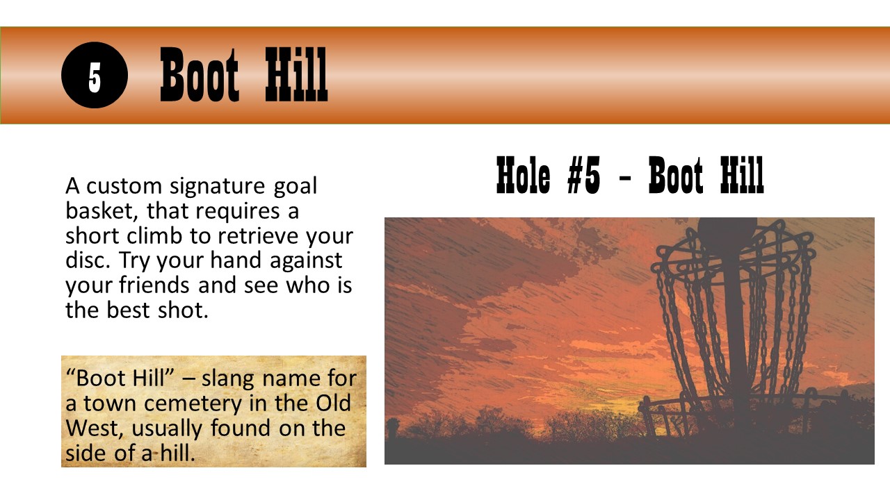 Hole #5 – Boot Hill - A custom signature goal basket, that requires a short climb to retrieve your disc. Try your hand against your friends and see who is the best shot.  “Boot Hill” – slang name for a town cemetery in the Old West, usually found on the side of a hill.