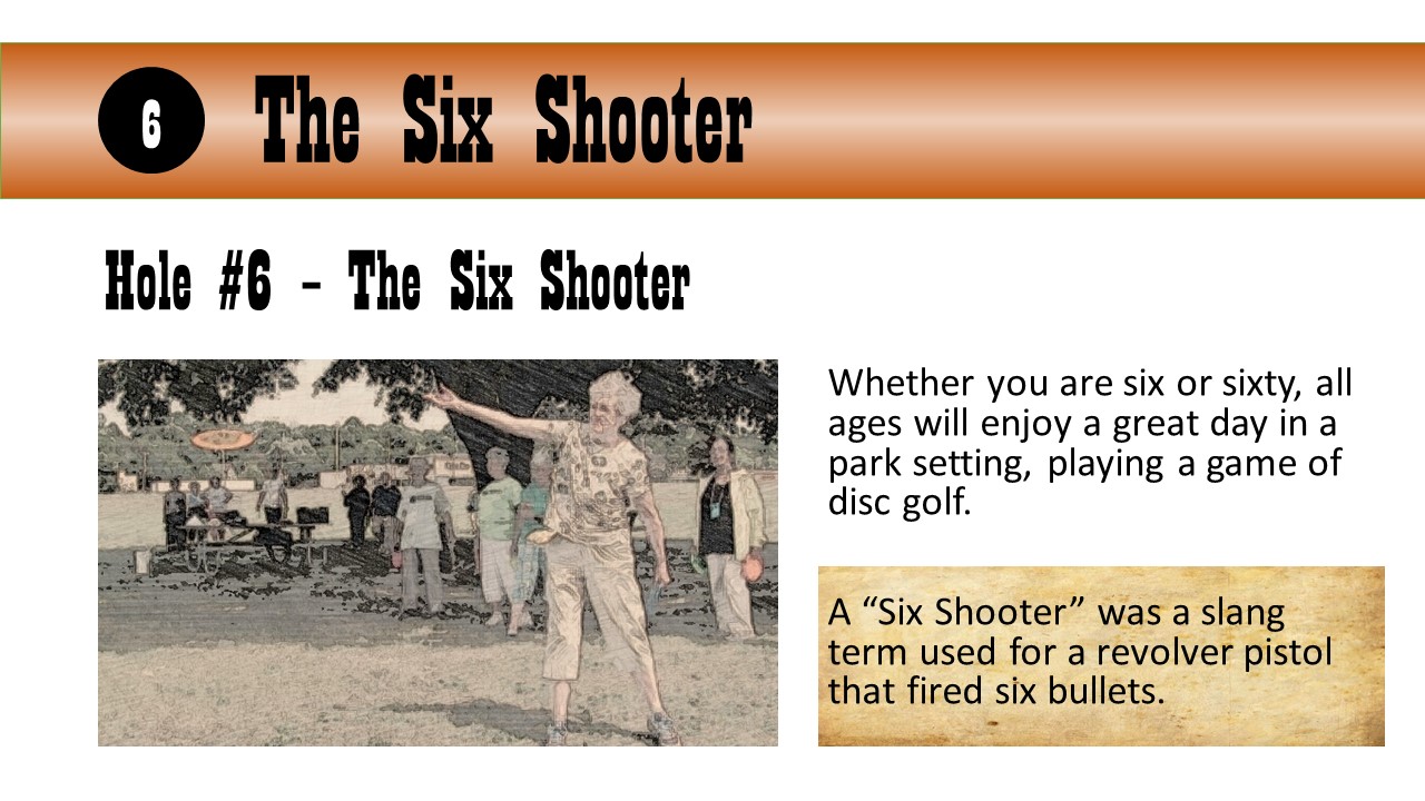 Hole #6 – The Six Shooter - Whether you are six or sixty, all ages will enjoy a great day in a park setting, playing a game of disc golf.  A “Six Shooter” was a slang term used for a revolver pistol that fired six bullets.