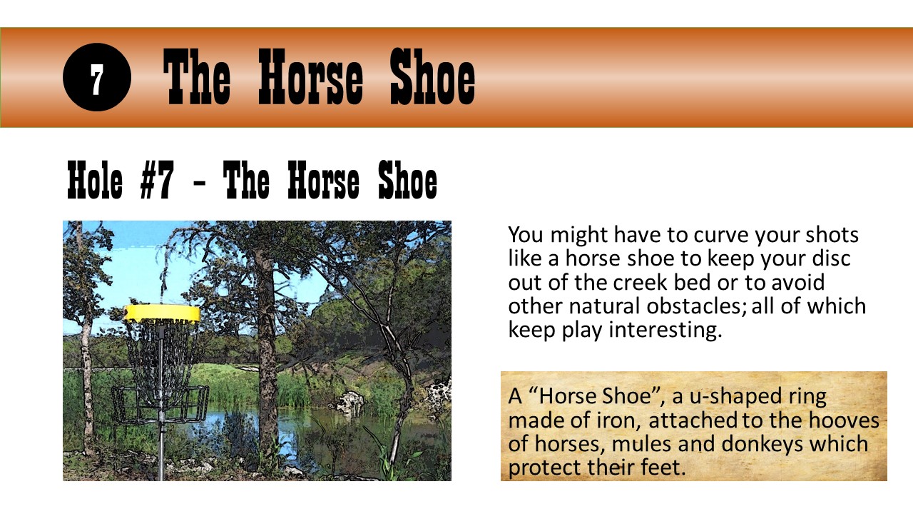 Hole #7 – The Horse Shoe - You might have to curve your shots like a horse shoe to keep your disc out of the creek bed or to avoid other natural obstacles; all of which keep play interesting.  A “Horse Shoe”, a u-shaped ring made of iron, attached to the hooves of horses, mules and donkeys which protect their feet.