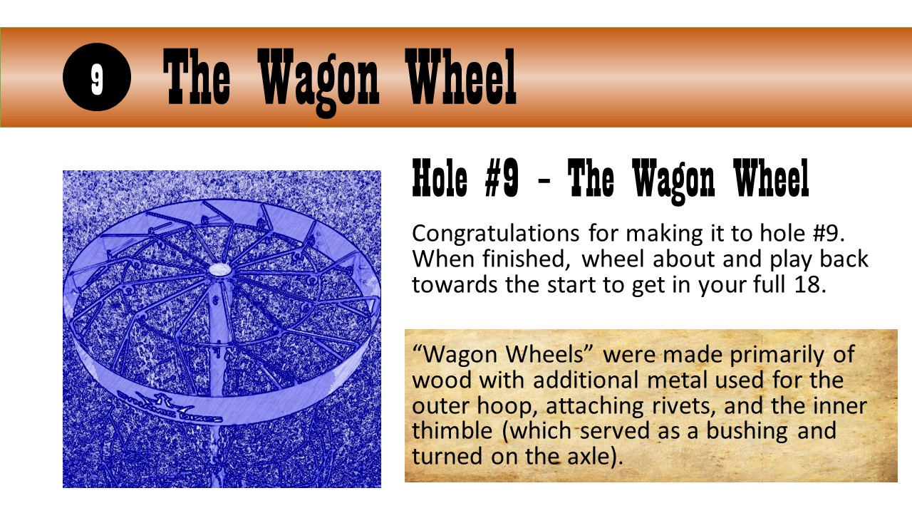 Hole #9 – The Wagon Wheel - Congratulations for making it to hole #9. When finished, wheel about and play back towards the start to get in your full 18.  “Wagon Wheels” were made primarily of wood with additional metal used for the outer hoop, attaching rivets, and the inner thimble (which served as a bushing and turned on the axle).