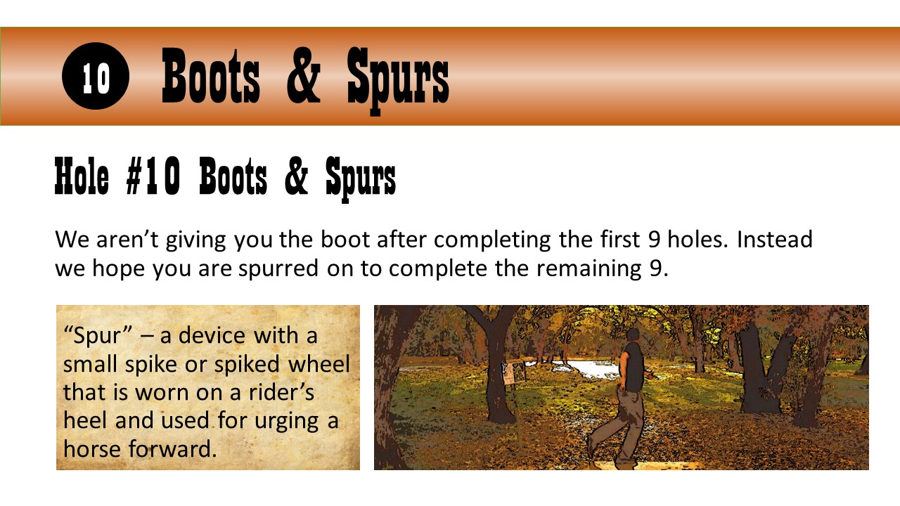 Hole #10 Boots & Spurs - We aren’t giving you the boot after completing the first 9 holes. Instead we hope you are spurred on to complete the remaining 9. “Spur” – a device with a small spike or spiked wheel that is worn on a rider’s heel and used for urging a horse forward.