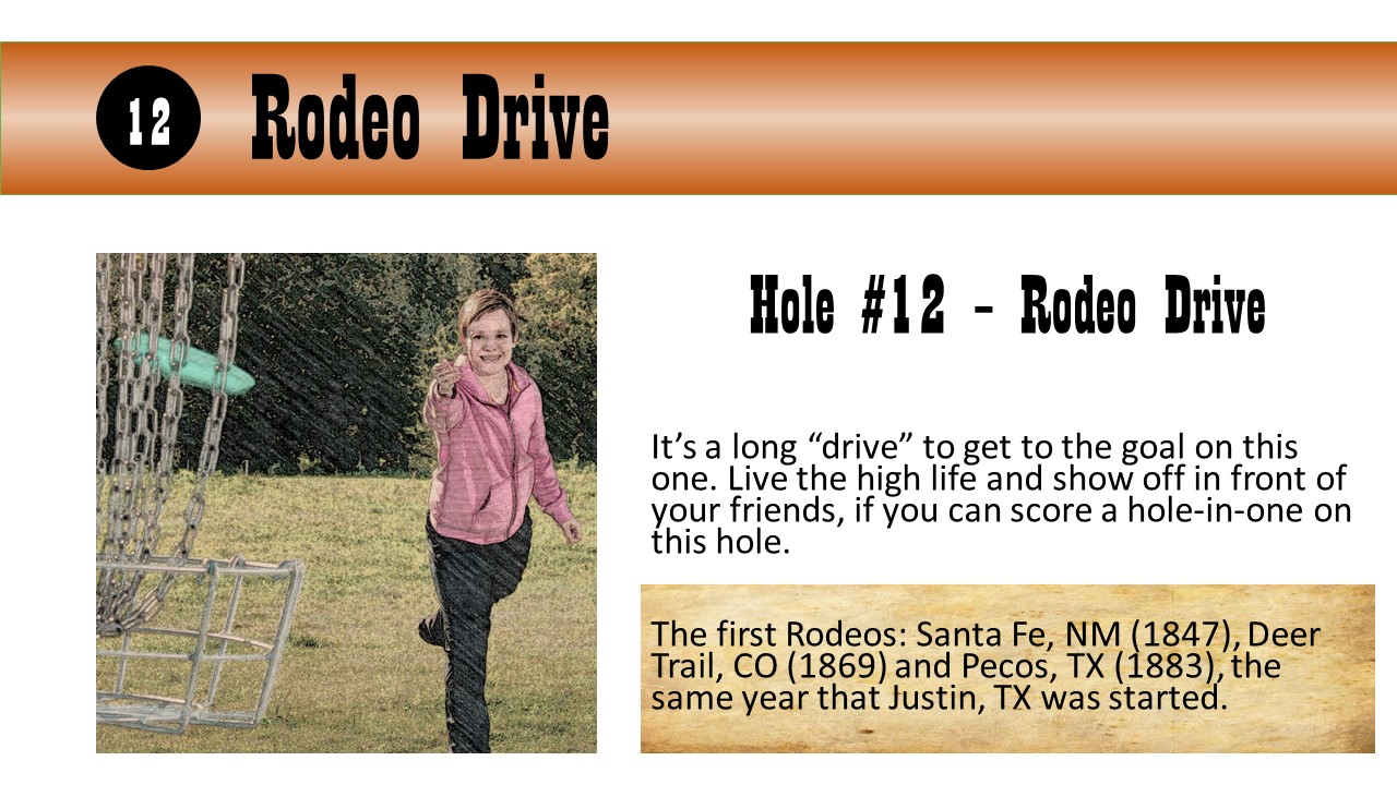 Hole #12 – Rodeo Drive - It’s a long “drive” to get to the goal on this one. Live the high life and show off in front of your friends, if you can score a hole-in-one on this hole.  The first Rodeos: Santa Fe, NM (1847), Deer Trail, CO (1869) and Pecos, TX (1883), the same year that Justin, TX was started.