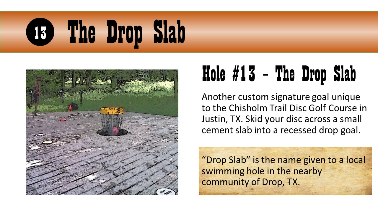 Hole #13 – The Drop Slab - Another custom signature goal unique to the Chisholm Trail Disc Golf Course in Justin, TX. Skid your disc across a small cement slab into a recessed drop goal.  “Drop Slab” is the name given to a local swimming hole in the nearby community of Drop, TX.