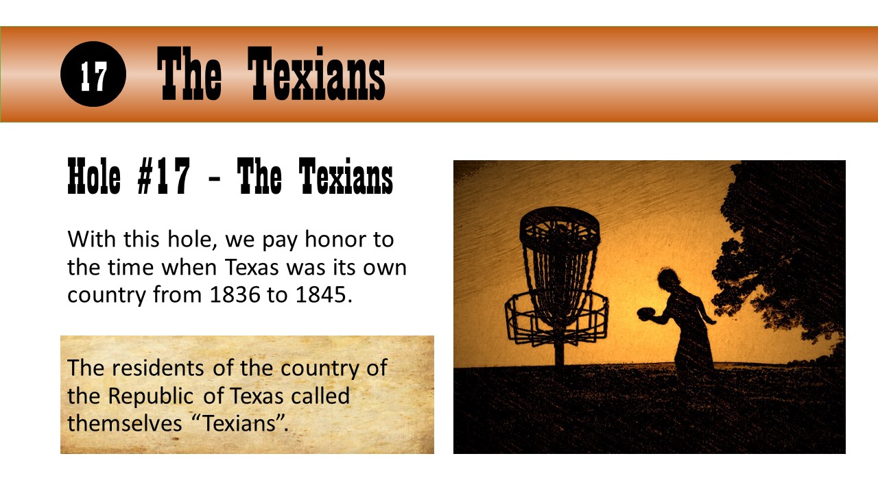 Hole #17 – The Texians - With this hole, we pay honor to the time when Texas was its own country from 1836 to 1845.  The residents of the country of the Republic of Texas called themselves “Texians”.