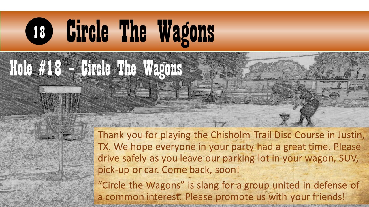 Hole #18 – Circle The Wagons - Thank you for playing the Chisholm Trail Disc Course in Justin, TX. We hope everyone in your party had a great time. Please drive safely as you leave our parking lot in your wagon, SUV, pick-up or car. Come back, soon! “Circle the Wagons” is slang for a group united in defense of a common interest. Please promote us with your friends!