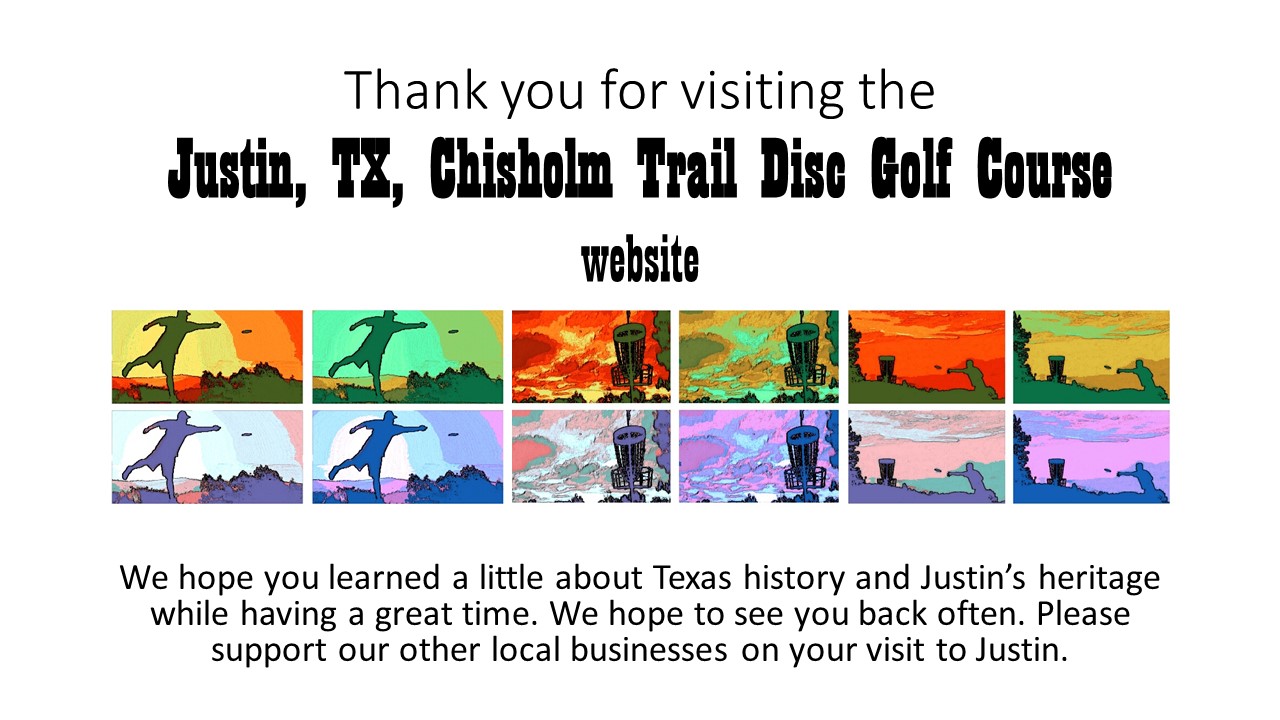 Thank you for visiting the Justin, TX, Chisholm Trail Disc Golf Course website. We hope you learned a little about Texas history and Justin’s heritage while having a great time. We hope to see you back often. Please support our other local businesses on your visit to Justin.